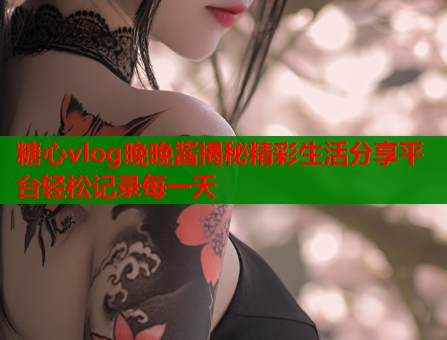 糖心vlog晚晚酱揭秘精彩生活分享平台轻松记录每一天
