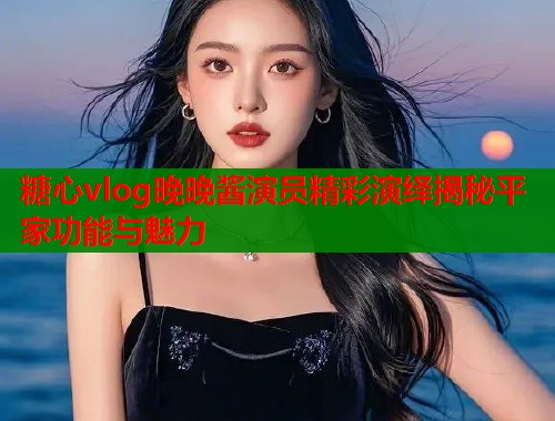 糖心vlog晚晚酱演员精彩演绎揭秘平家功能与魅力