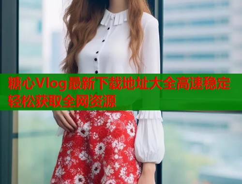 糖心Vlog最新下载地址大全高速稳定轻松获取全网资源