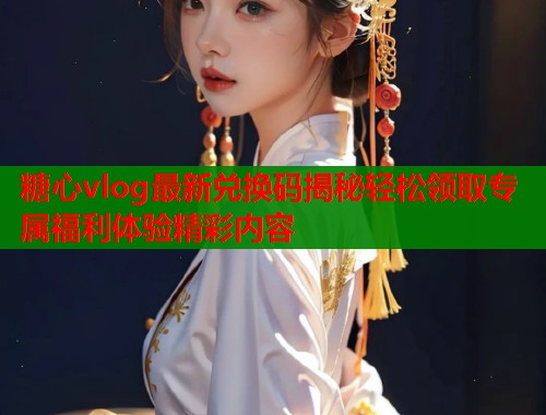 糖心vlog最新兑换码揭秘轻松领取专属福利体验精彩内容