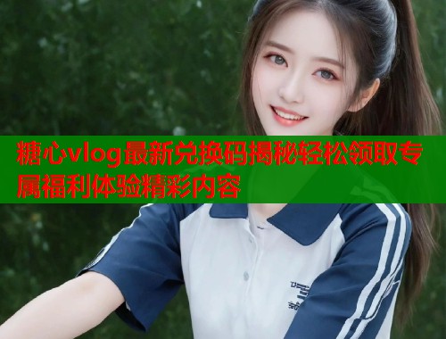 糖心vlog最新兑换码揭秘轻松领取专属福利体验精彩内容