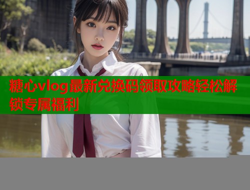 糖心vlog最新兑换码领取攻略轻松解锁专属福利