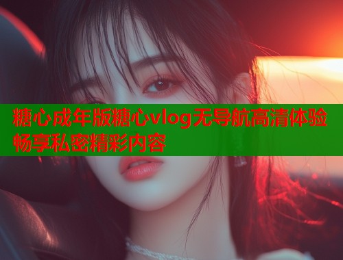 糖心成年版糖心vlog无导航高清体验畅享私密精彩内容