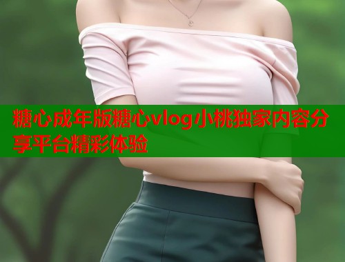 糖心成年版糖心vlog小桃独家内容分享平台精彩体验
