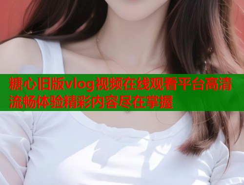 糖心旧版vlog视频在线观看平台高清流畅体验精彩内容尽在掌握