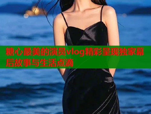 糖心最美的演员vlog精彩呈现独家幕后故事与生活点滴