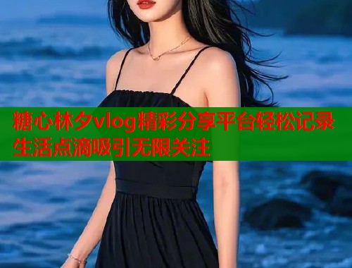 糖心林夕vlog精彩分享平台轻松记录生活点滴吸引无限关注