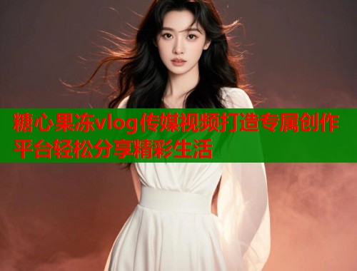 糖心果冻vlog传媒视频打造专属创作平台轻松分享精彩生活