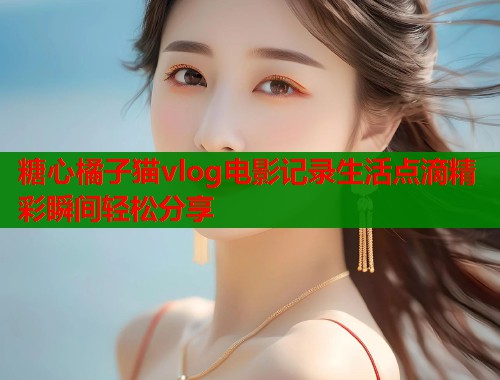 糖心橘子猫vlog电影记录生活点滴精彩瞬间轻松分享