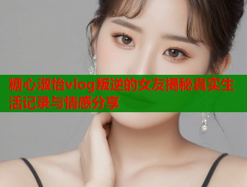 糖心淑怡vlog叛逆的女友揭秘真实生活记录与情感分享