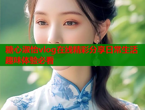 糖心淑怡vlog在线精彩分享日常生活趣味体验必看