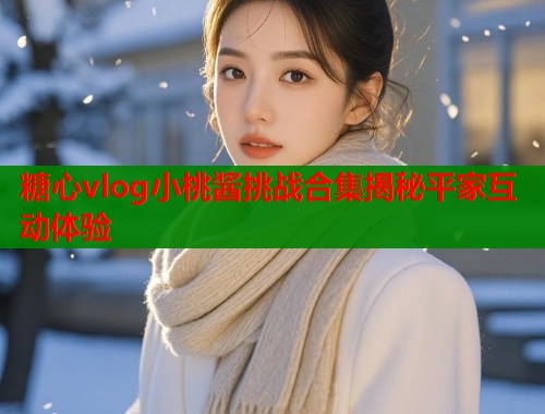 糖心vlog小桃酱挑战合集揭秘平家互动体验
