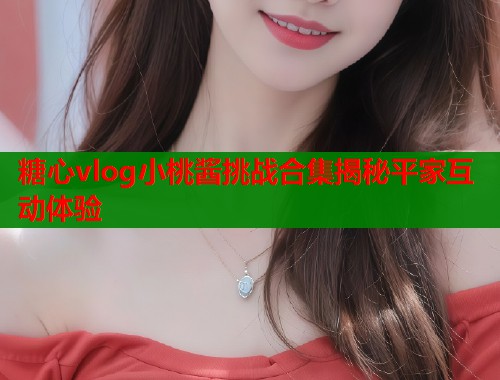 糖心vlog小桃酱挑战合集揭秘平家互动体验