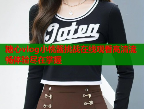 糖心vlog小桃酱挑战在线观看高清流畅体验尽在掌握