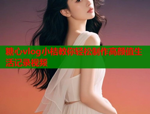 糖心vlog小桔教你轻松制作高颜值生活记录视频