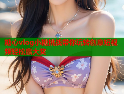 糖心vlog小糖挑战带你玩转创意短视频轻松赢大奖