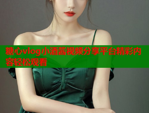 糖心vlog小酒酱视频分享平台精彩内容轻松观看