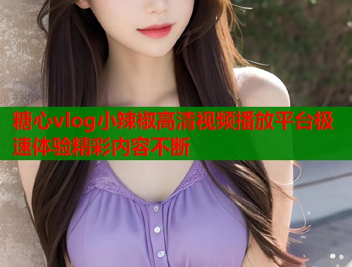 糖心vlog小辣椒高清视频播放平台极速体验精彩内容不断