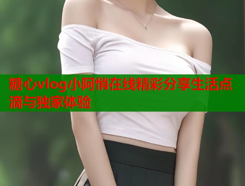 糖心vlog小阿悄在线精彩分享生活点滴与独家体验