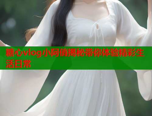 糖心vlog小阿俏揭秘带你体验精彩生活日常