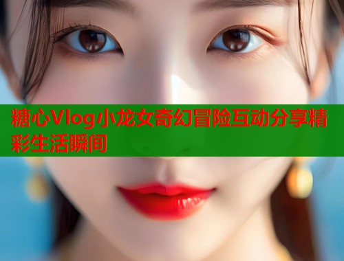糖心Vlog小龙女奇幻冒险互动分享精彩生活瞬间