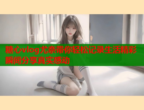 糖心vlog尤奈带你轻松记录生活精彩瞬间分享真实感动