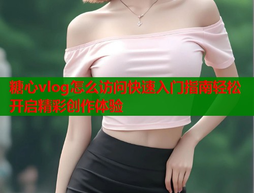 糖心vlog怎么访问快速入门指南轻松开启精彩创作体验