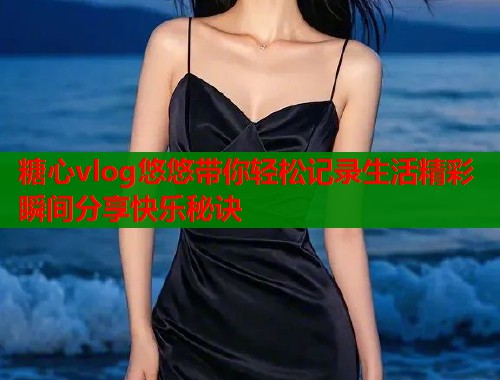 糖心vlog悠悠带你轻松记录生活精彩瞬间分享快乐秘诀