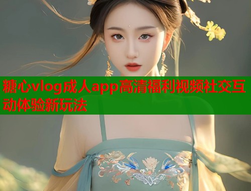 糖心vlog成人app高清福利视频社交互动体验新玩法