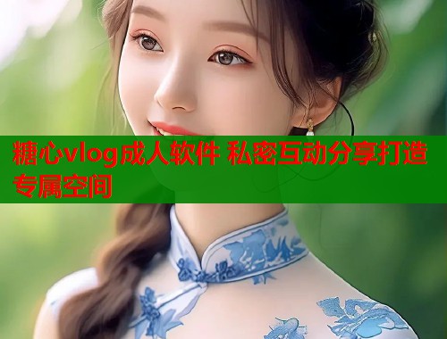 糖心vlog成人软件 私密互动分享打造专属空间