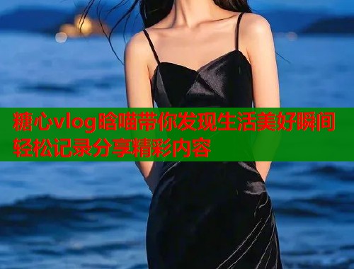糖心vlog晗喵带你发现生活美好瞬间轻松记录分享精彩内容