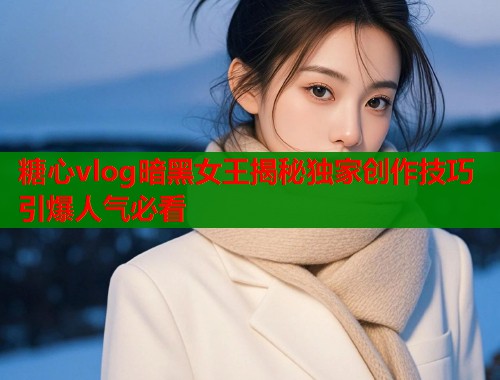 糖心vlog暗黑女王揭秘独家创作技巧引爆人气必看
