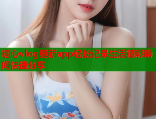 糖心vlog更新app轻松记录生活精彩瞬间快速分享