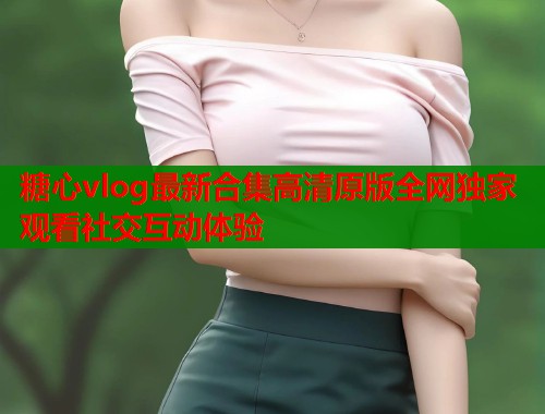 糖心vlog最新合集高清原版全网独家观看社交互动体验