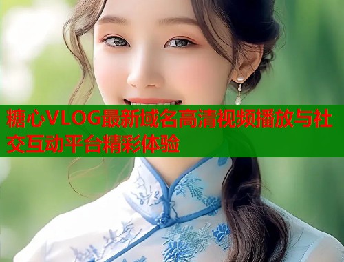 糖心VLOG最新域名高清视频播放与社交互动平台精彩体验