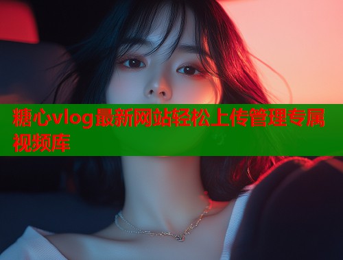 糖心vlog最新网站轻松上传管理专属视频库