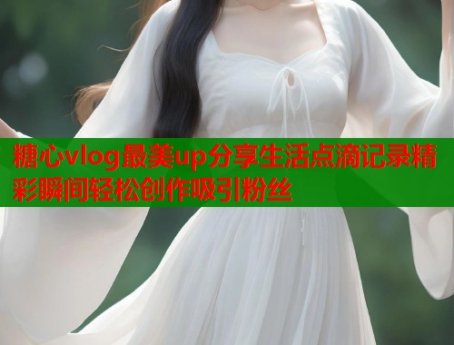 糖心vlog最美up分享生活点滴记录精彩瞬间轻松创作吸引粉丝