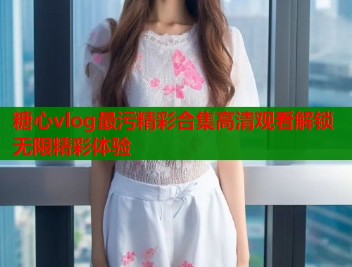糖心vlog最污精彩合集高清观看解锁无限精彩体验