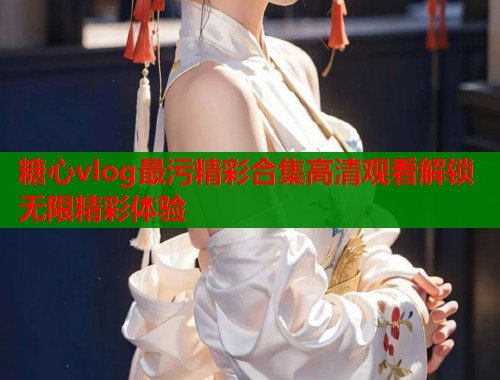 糖心vlog最污精彩合集高清观看解锁无限精彩体验