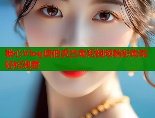 糖心Vlog唐伯虎合集短视频精彩集锦轻松观看