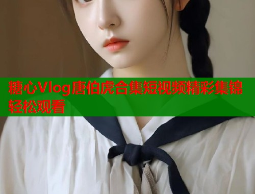 糖心Vlog唐伯虎合集短视频精彩集锦轻松观看