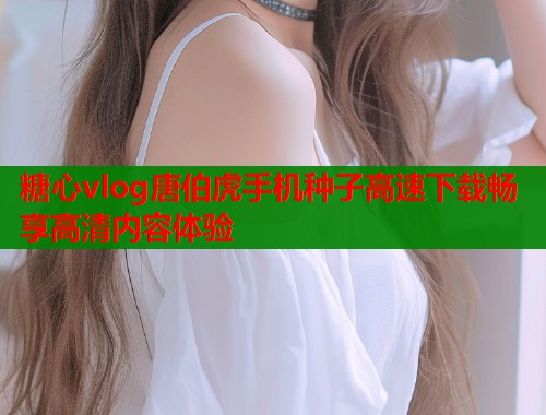 糖心vlog唐伯虎手机种子高速下载畅享高清内容体验