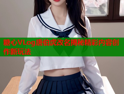 糖心VLog唐伯虎改名揭秘精彩内容创作新玩法