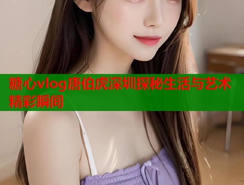 糖心vlog唐伯虎深圳探秘生活与艺术精彩瞬间