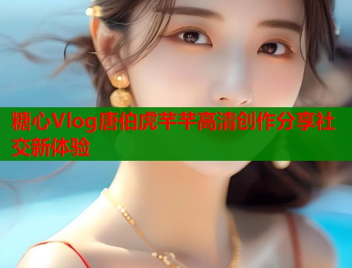 糖心Vlog唐伯虎芊芊高清创作分享社交新体验
