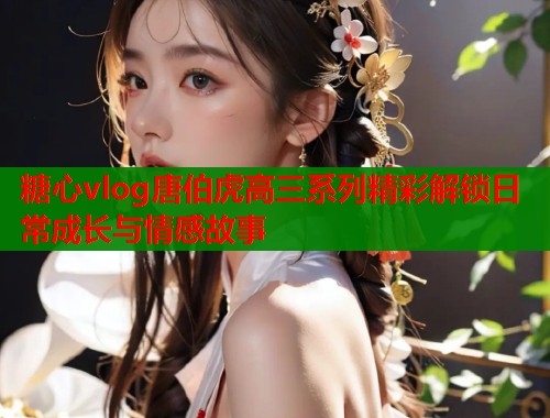 糖心vlog唐伯虎高三系列精彩解锁日常成长与情感故事