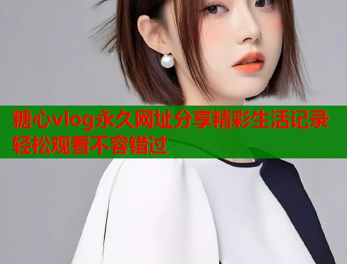糖心vlog永久网址分享精彩生活记录轻松观看不容错过