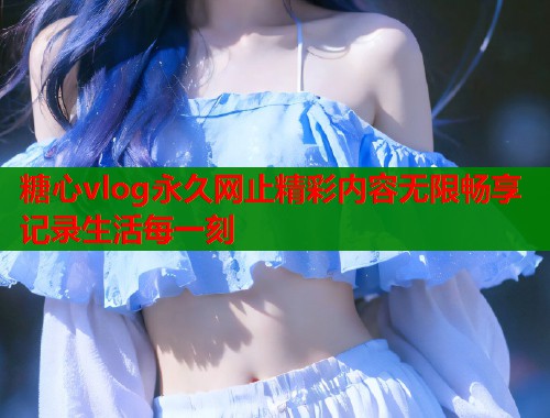 糖心vlog永久网止精彩内容无限畅享记录生活每一刻