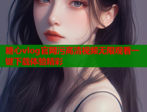 糖心vlog官网污高清视频无限观看一键下载体验精彩