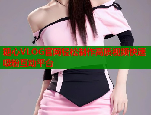 糖心VLOG官网轻松制作高质视频快速吸粉互动平台